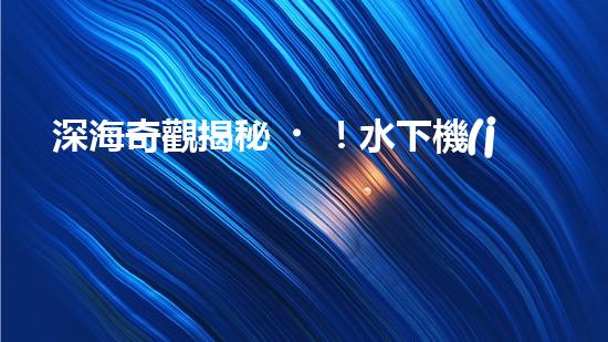 深海奇觀揭秘！水下機(jī)器人探索未知世界，你敢跟隨嗎？
